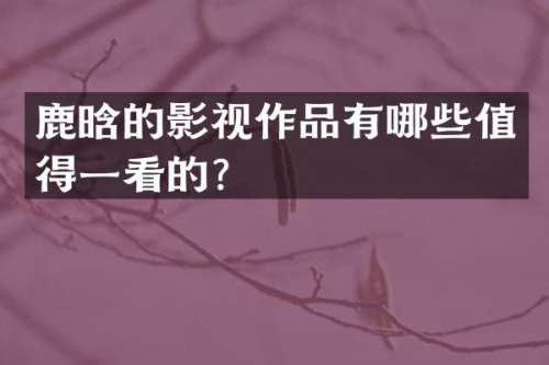 鹿晗的影视作品有哪些值得一看的？