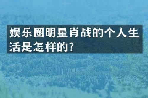 娱乐圈明星肖战的个人生活是怎样的？