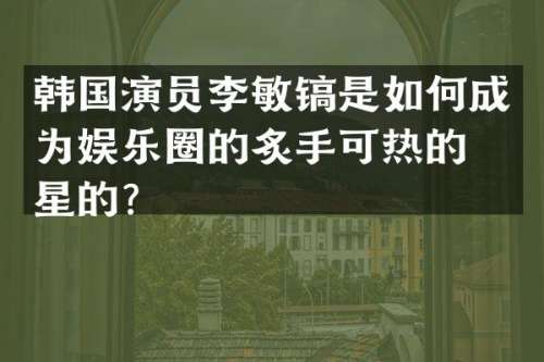 韩国演员李敏镐是如何成为娱乐圈的炙手可热的明星的？