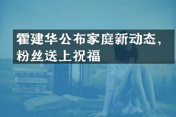 霍建华公布家庭新动态，粉丝送上祝福