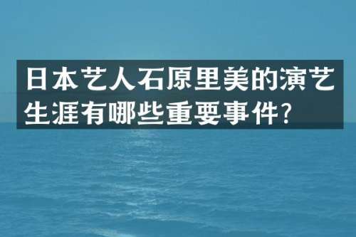 日本艺人石原里美的演艺生涯有哪些重要事件？