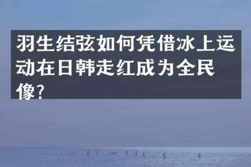 羽生结弦如何凭借冰上运动在日韩走红成为全民偶像？