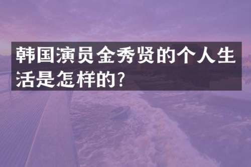 韩国演员金秀贤的个人生活是怎样的？