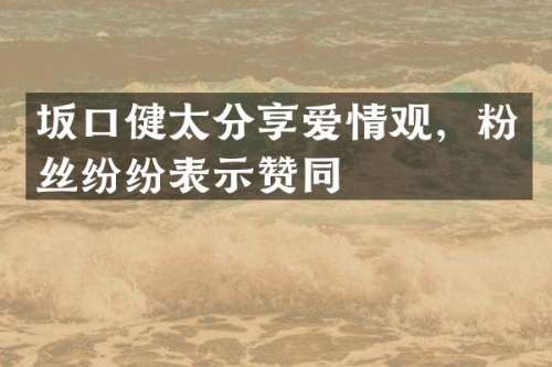 坂口健太分享爱情观，粉丝纷纷表示赞同