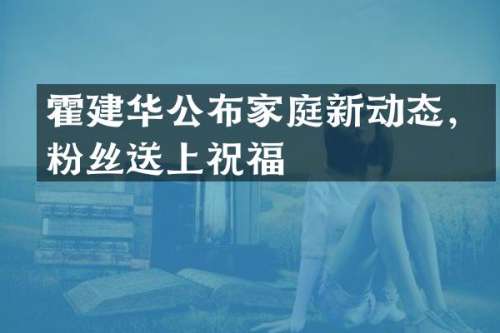 霍建华公布家庭新动态，粉丝送上祝福