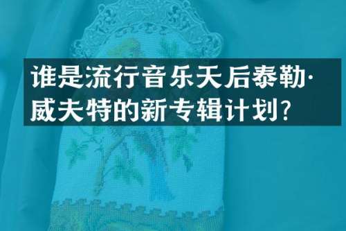 谁是流行音乐天后泰勒·斯威夫特的新专辑计划？