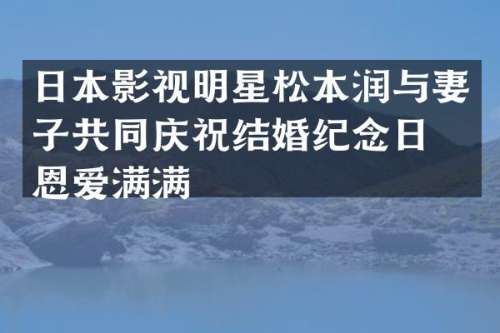 日本影视明星松本润与妻子共同庆祝结婚纪念日，恩爱满满