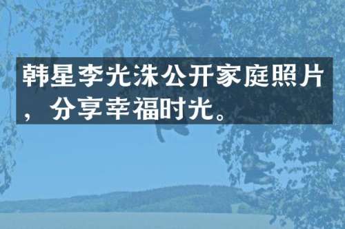 韩星李光洙公开家庭照片，分享幸福时光。