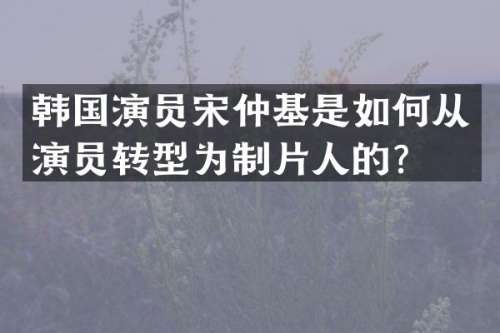 韩国演员宋仲基是如何从演员转型为制片人的？