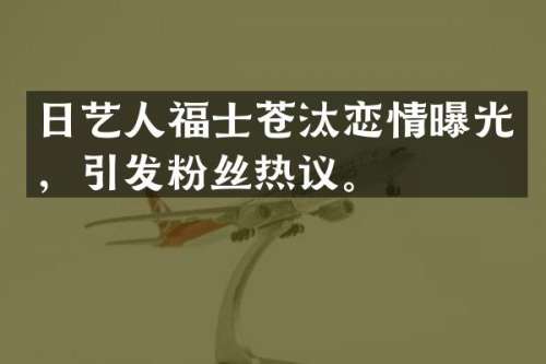 日艺人福士苍汰恋情曝光，引发粉丝热议。