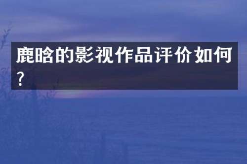 鹿晗的影视作品评价如何？