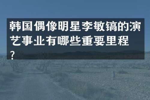 韩国偶像明星李敏镐的演艺事业有哪些重要里程碑？
