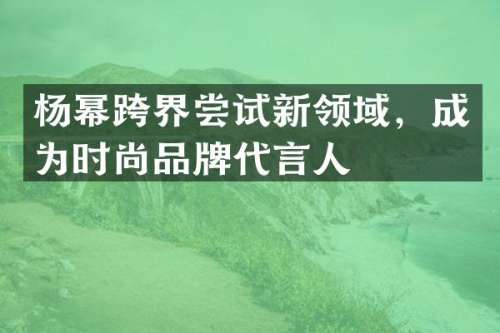 杨幂跨界尝试新领域，成为时尚品牌代言人