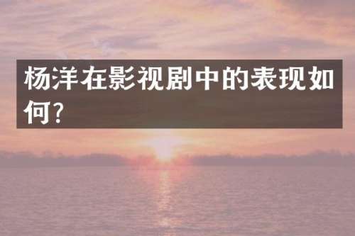 杨洋在影视剧中的表现如何？