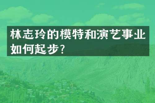 林志玲的模特和演艺事业如何起步？