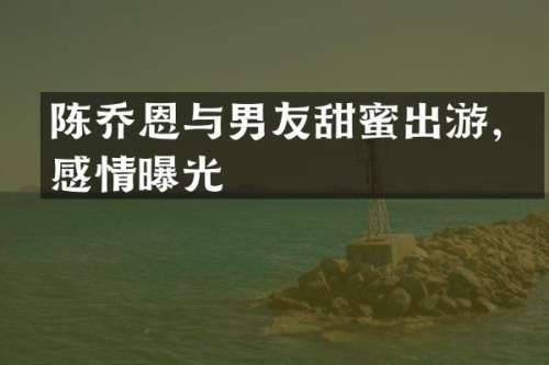 陈乔恩与男友甜蜜出游，感情曝光