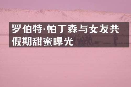 罗伯特·帕丁森与女友共度假期甜蜜曝光