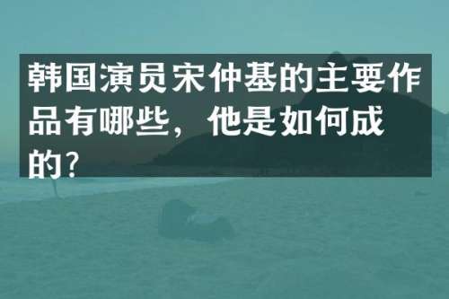 韩国演员宋仲基的主要作品有哪些，他是如何成名的？