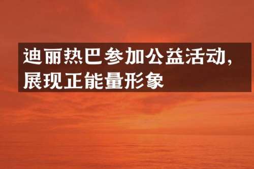 迪丽热巴参加公益活动，展现正能量形象