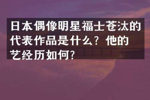 日本偶像明星福士苍汰的代表作品是什么？他的演艺经历如何？