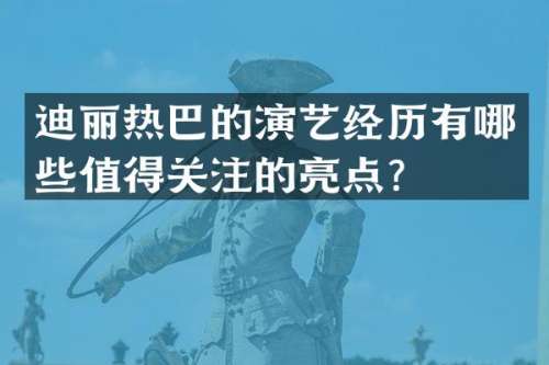 迪丽热巴的演艺经历有哪些值得关注的亮点？