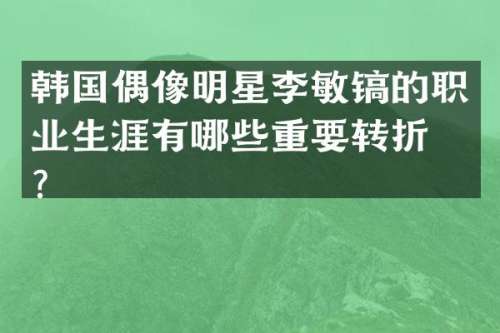 韩国偶像明星李敏镐的职业生涯有哪些重要转折点？