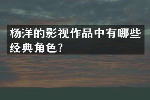 杨洋的影视作品中有哪些经典角色？