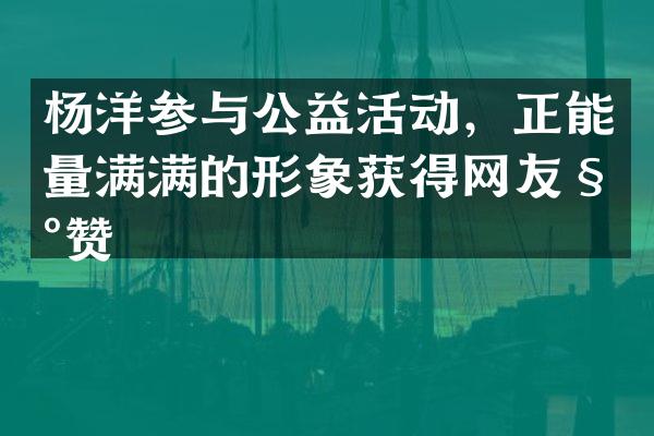 杨洋参与公益活动，正能量满满的形象获得网友称赞