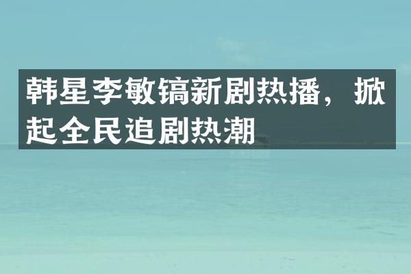 韩星李敏镐新剧热播，掀起全民追剧热潮
