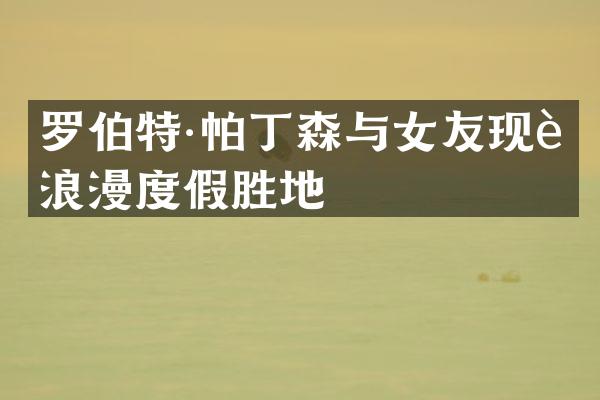 罗伯特·帕丁森与女友现身浪漫度假胜地