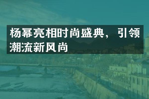 杨幂亮相时尚盛典，引领潮流新风尚