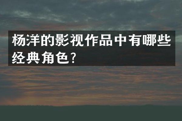 杨洋的影视作品中有哪些经典角色？