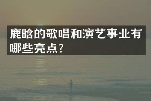 鹿晗的歌唱和演艺事业有哪些亮点？