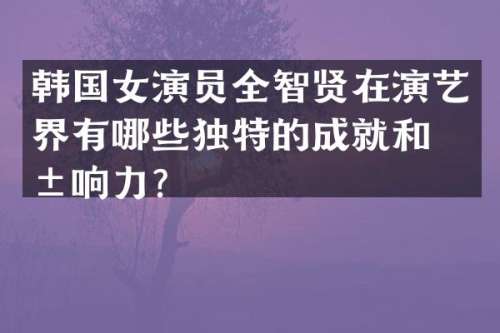 韩国女演员全智贤在演艺界有哪些独特的成就和影响力？