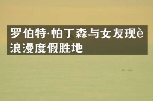 罗伯特·帕丁森与女友现身浪漫度假胜地