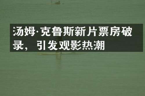 汤姆·克鲁斯新片票房破纪录，引发观影热潮