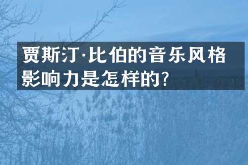 贾斯汀·比伯的音乐风格和影响力是怎样的？