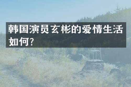韩国演员玄彬的爱情生活如何？