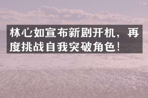 林心如宣布新剧开机，再度挑战自我突破角色！