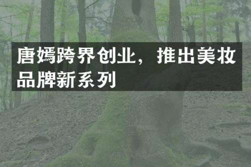 唐嫣跨界创业，推出美妆品牌新系列