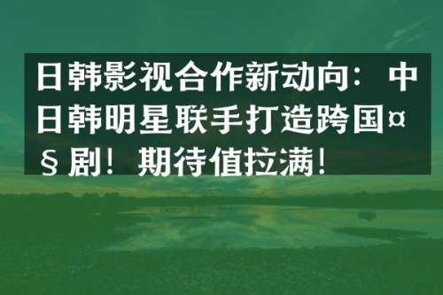 日韩影视合作新动向：中日韩明星联手打造跨国大剧！期待值拉满！