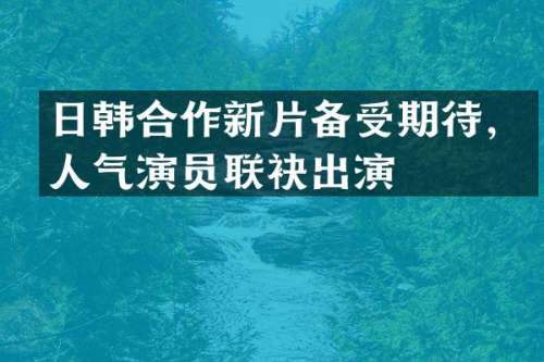 日韩合作新片备受期待，人气演员联袂出演