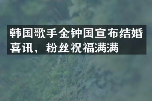韩国歌手金钟国宣布结婚喜讯，粉丝祝福满满