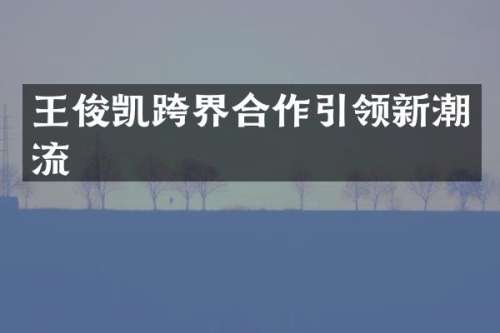 王俊凯跨界合作引领新潮流