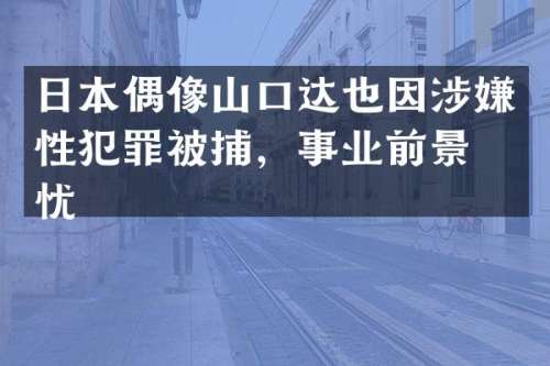 日本偶像山口达也因涉嫌性犯罪被捕，事业前景堪忧