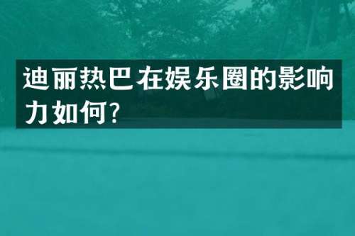迪丽热巴在娱乐圈的影响力如何？
