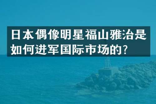 日本偶像明星福山雅治是如何进军国际市场的？