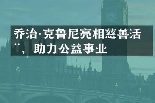 乔治·克鲁尼亮相慈善活动，助力公益事业