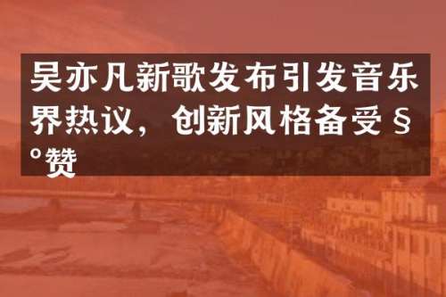 吴亦凡新歌发布引发音乐界热议，创新风格备受称赞