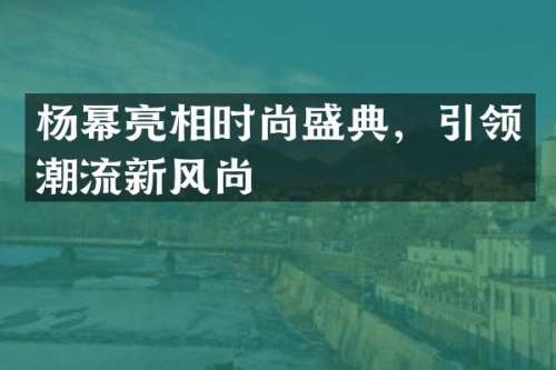 杨幂亮相时尚盛典，引领潮流新风尚